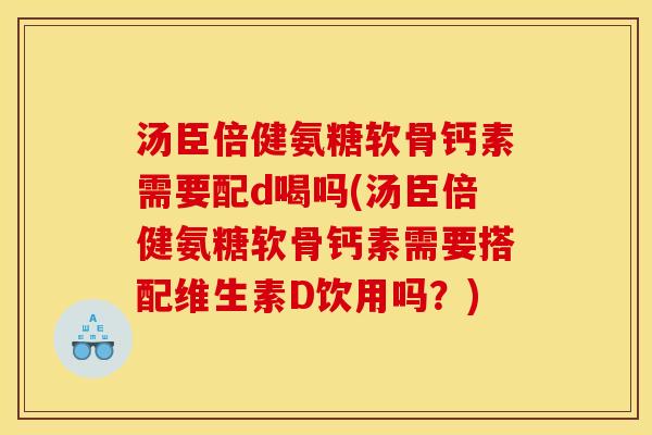 汤臣倍健氨糖软骨钙素需要配d喝吗(汤臣倍健氨糖软骨钙素需要搭配维生素D饮用吗？)