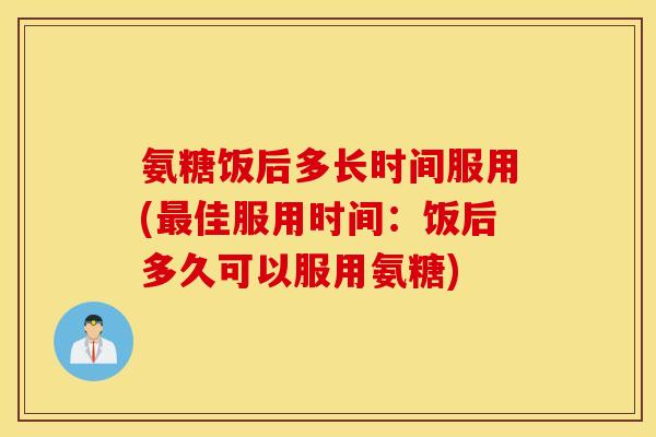 氨糖饭后多长时间服用(最佳服用时间：饭后多久可以服用氨糖)