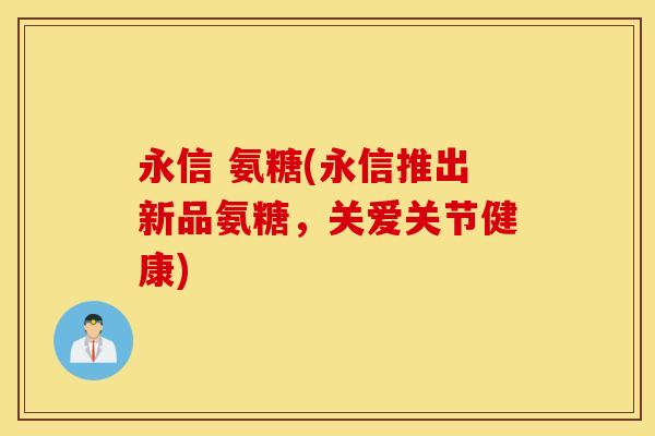 永信 氨糖(永信推出新品氨糖，关爱关节健康)