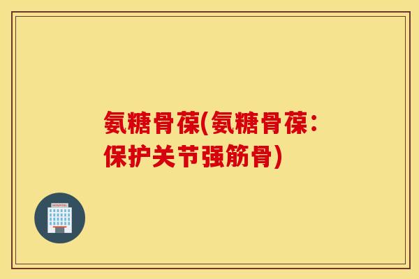 氨糖骨葆(氨糖骨葆：保护关节强筋骨)