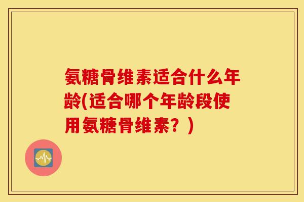 氨糖骨维素适合什么年龄(适合哪个年龄段使用氨糖骨维素？)