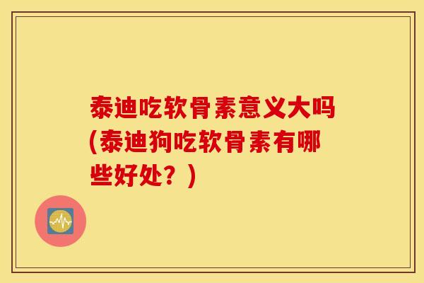 泰迪吃软骨素意义大吗(泰迪狗吃软骨素有哪些好处？)