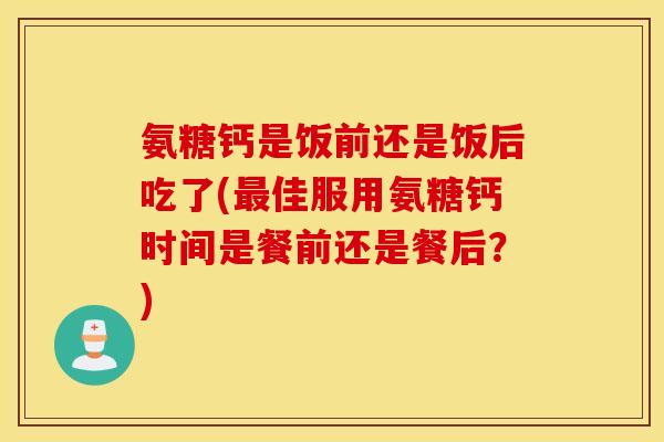氨糖钙是饭前还是饭后吃了(最佳服用氨糖钙时间是餐前还是餐后？)