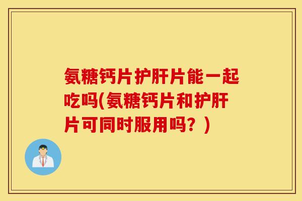 氨糖钙片护肝片能一起吃吗(氨糖钙片和护肝片可同时服用吗？)
