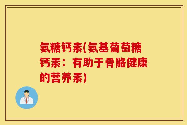 氨糖钙素(氨基葡萄糖钙素：有助于骨骼健康的营养素)
