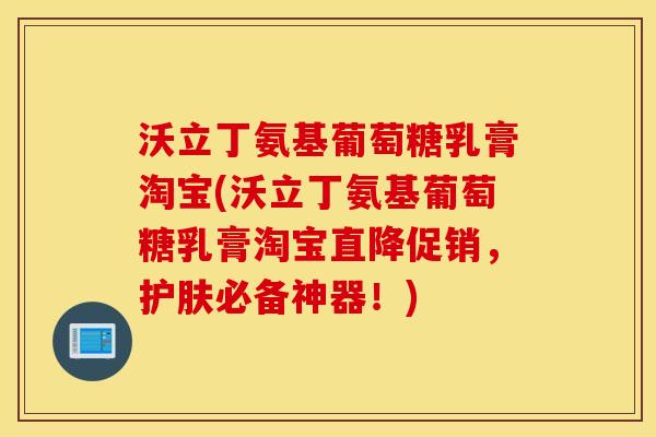 沃立丁氨基葡萄糖乳膏淘宝(沃立丁氨基葡萄糖乳膏淘宝直降促销，护肤必备神器！)