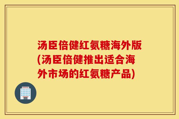 汤臣倍健红氨糖海外版(汤臣倍健推出适合海外市场的红氨糖产品)