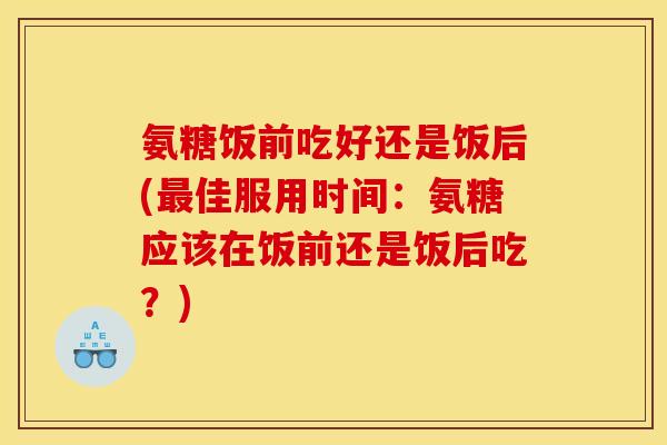 氨糖饭前吃好还是饭后(最佳服用时间：氨糖应该在饭前还是饭后吃？)