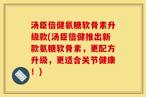 汤臣倍健氨糖软骨素升级款(汤臣倍健推出新款氨糖软骨素，更配方升级，更适合关节健康！)