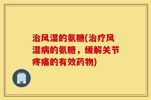 治风湿的氨糖(治疗风湿病的氨糖，缓解关节疼痛的有效药物)
