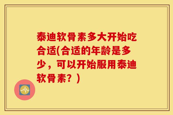 泰迪软骨素多大开始吃合适(合适的年龄是多少，可以开始服用泰迪软骨素？)