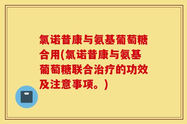 氯诺昔康与氨基葡萄糖合用(氯诺昔康与氨基葡萄糖联合治疗的功效及注意事项。)