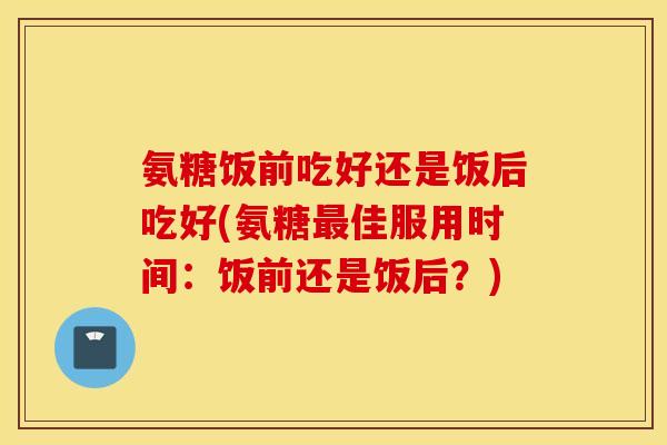 氨糖饭前吃好还是饭后吃好(氨糖最佳服用时间：饭前还是饭后？)