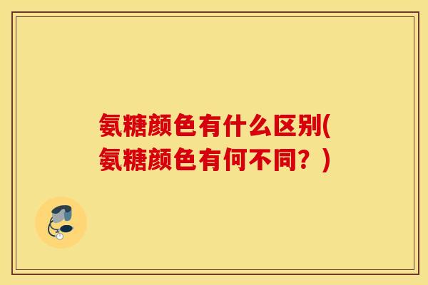 氨糖颜色有什么区别(氨糖颜色有何不同？)