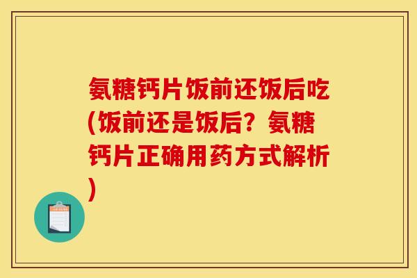 氨糖钙片饭前还饭后吃(饭前还是饭后？氨糖钙片正确用药方式解析)