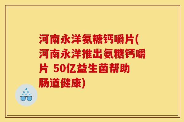 河南永洋氨糖钙嚼片(河南永洋推出氨糖钙嚼片 50亿益生菌帮助肠道健康)