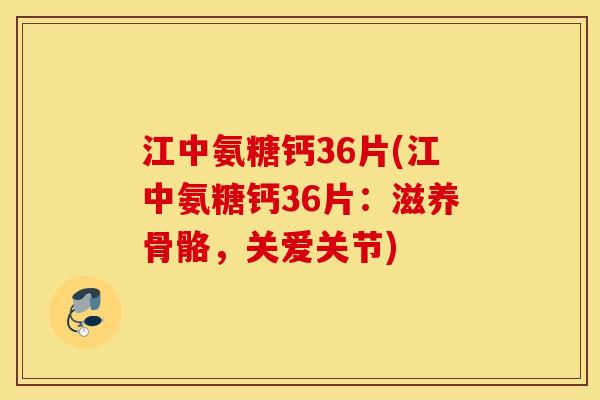 江中氨糖钙36片(江中氨糖钙36片：滋养骨骼，关爱关节)