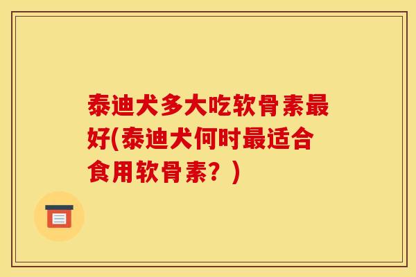 泰迪犬多大吃软骨素最好(泰迪犬何时最适合食用软骨素？)