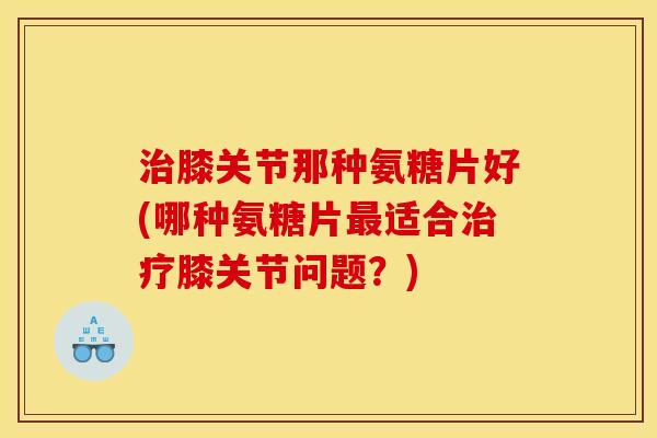 治膝关节那种氨糖片好(哪种氨糖片最适合治疗膝关节问题？)
