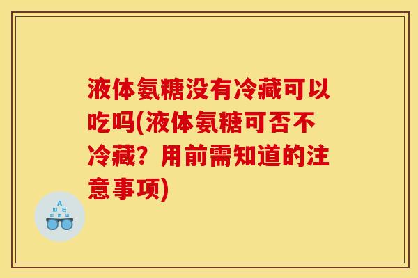 液体氨糖没有冷藏可以吃吗(液体氨糖可否不冷藏？用前需知道的注意事项)