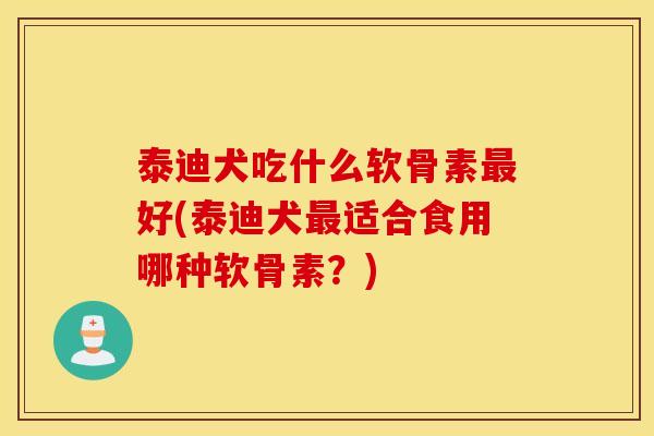 泰迪犬吃什么软骨素最好(泰迪犬最适合食用哪种软骨素？)