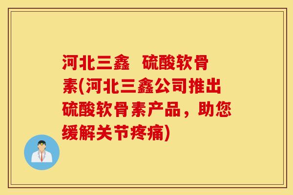 河北三鑫  硫酸软骨素(河北三鑫公司推出硫酸软骨素产品，助您缓解关节疼痛)