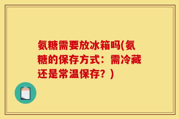 氨糖需要放冰箱吗(氨糖的保存方式：需冷藏还是常温保存？)