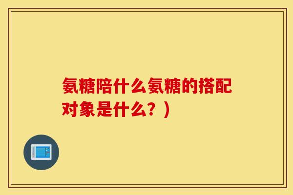 氨糖陪什么氨糖的搭配对象是什么？)