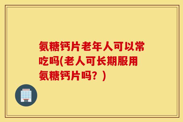 氨糖钙片老年人可以常吃吗(老人可长期服用氨糖钙片吗？)