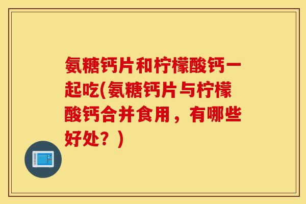 氨糖钙片和柠檬酸钙一起吃(氨糖钙片与柠檬酸钙合并食用，有哪些好处？)