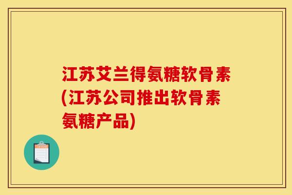 江苏艾兰得氨糖软骨素(江苏公司推出软骨素氨糖产品)
