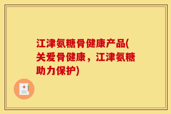 江津氨糖骨健康产品(关爱骨健康，江津氨糖助力保护)