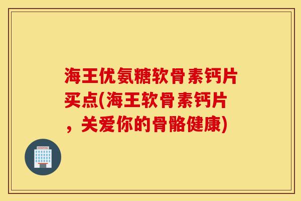 海王优氨糖软骨素钙片买点(海王软骨素钙片，关爱你的骨骼健康)