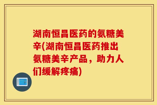 湖南恒昌医药的氨糖美辛(湖南恒昌医药推出氨糖美辛产品，助力人们缓解疼痛)