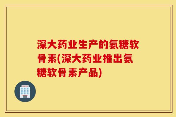 深大药业生产的氨糖软骨素(深大药业推出氨糖软骨素产品)