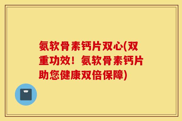 氨软骨素钙片双心(双重功效！氨软骨素钙片助您健康双倍保障)