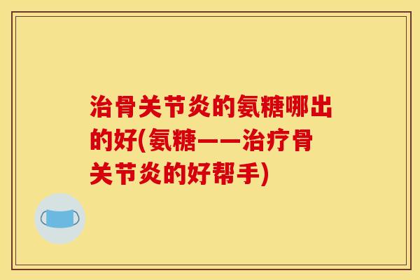 治骨关节炎的氨糖哪出的好(氨糖——治疗骨关节炎的好帮手)
