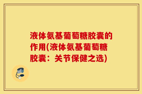 液体氨基葡萄糖胶囊的作用(液体氨基葡萄糖胶囊：关节保健之选)