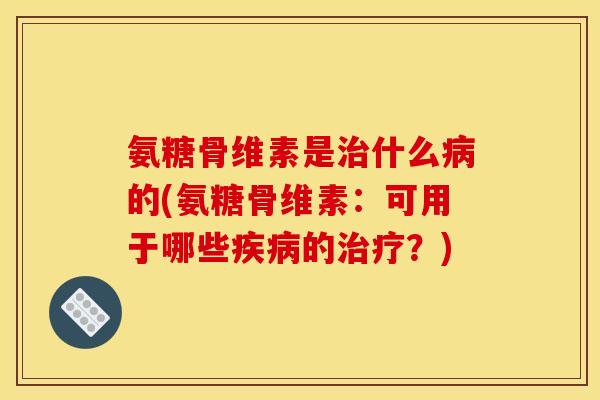 氨糖骨维素是治什么病的(氨糖骨维素：可用于哪些疾病的治疗？)