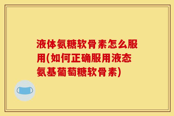 液体氨糖软骨素怎么服用(如何正确服用液态氨基葡萄糖软骨素)