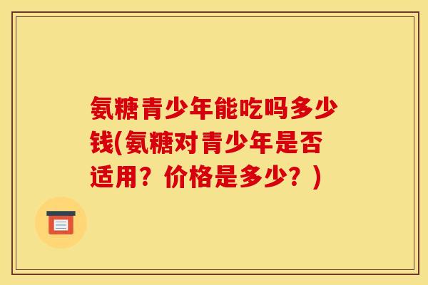 氨糖青少年能吃吗多少钱(氨糖对青少年是否适用？价格是多少？)