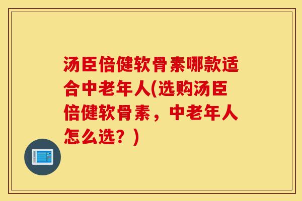 汤臣倍健软骨素哪款适合中老年人(选购汤臣倍健软骨素，中老年人怎么选？)