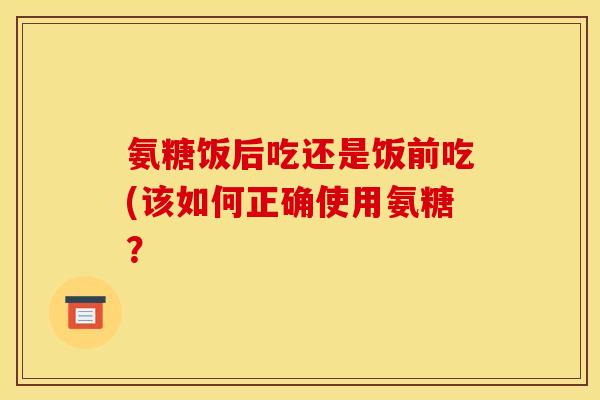 氨糖饭后吃还是饭前吃(该如何正确使用氨糖？