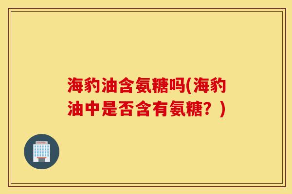 海豹油含氨糖吗(海豹油中是否含有氨糖？)