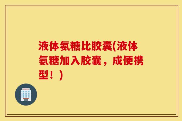 液体氨糖比胶囊(液体氨糖加入胶囊，成便携型！)
