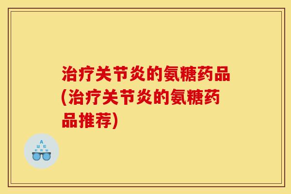 治疗关节炎的氨糖药品(治疗关节炎的氨糖药品推荐)