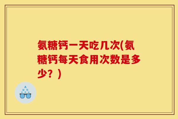 氨糖钙一天吃几次(氨糖钙每天食用次数是多少？)