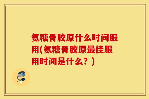 氨糖骨胶原什么时间服用(氨糖骨胶原最佳服用时间是什么？)