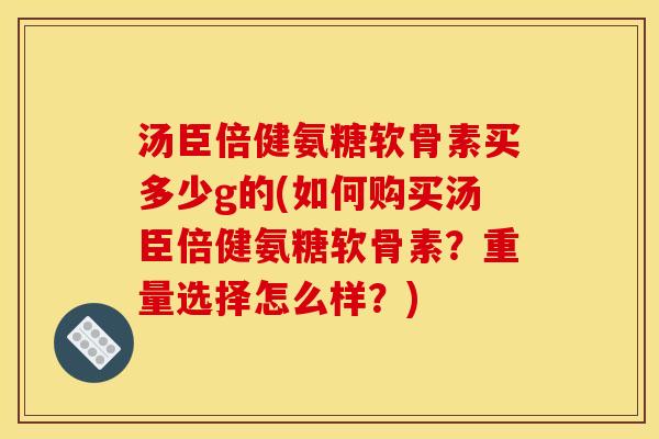 汤臣倍健氨糖软骨素买多少g的(如何购买汤臣倍健氨糖软骨素？重量选择怎么样？)
