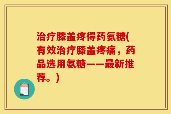 治疗膝盖疼得药氨糖(有效治疗膝盖疼痛，药品选用氨糖——最新推荐。)